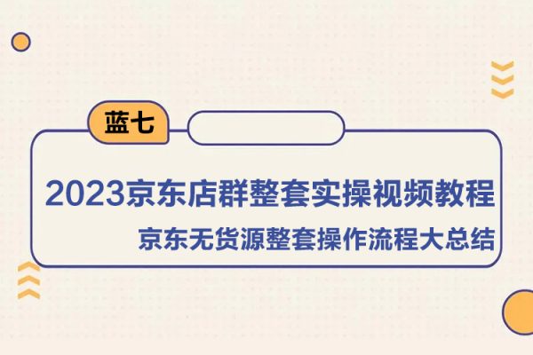 藍(lán)七·2023京東店群整套實操視頻教程，京東無貨源整套操作流程大總結(jié)，減少信息差，有效做店發(fā)展