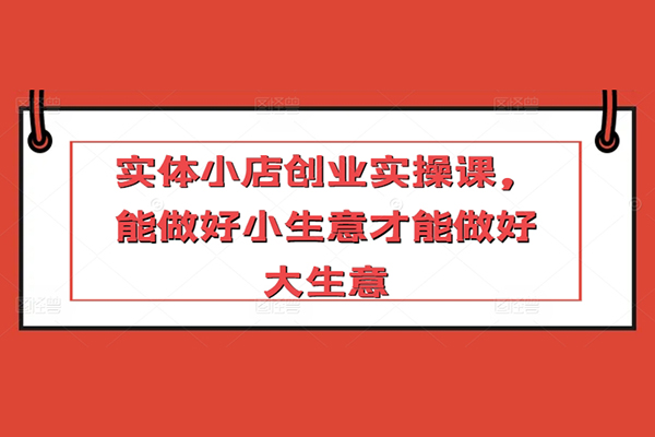 實體小店創(chuàng)業(yè)實操課，能做好小生意才能做好大生意